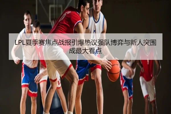 LPL夏季赛焦点战报引爆热议强队博弈与新人突围成最大看点 | Kaiyuan
