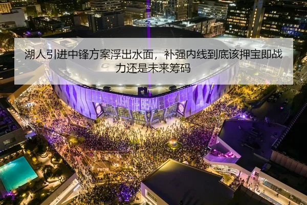 湖人引进中锋方案浮出水面，补强内线到底该押宝即战力还是未来筹码 | Kaiyuan